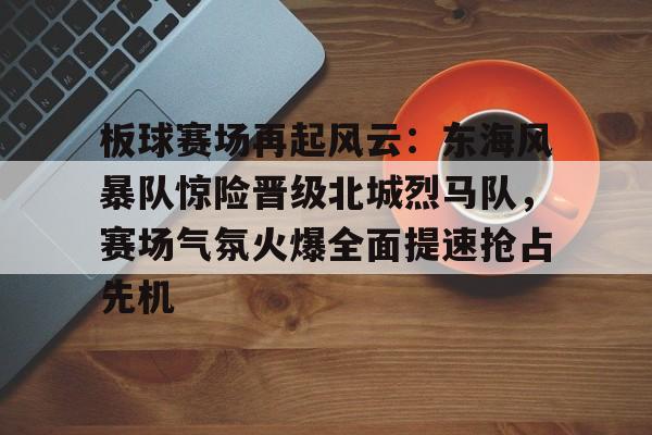 板球赛场再起风云：东海风暴队惊险晋级北城烈马队，赛场气氛火爆全面提速抢占先机的简单介绍