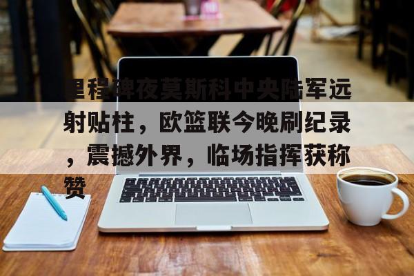 爱游戏体育官方网站-里程碑夜莫斯科中央陆军远射贴柱，欧篮联今晚刷纪录，震撼外界，临场指挥获称赞(莫斯科中央陆军欧篮联)