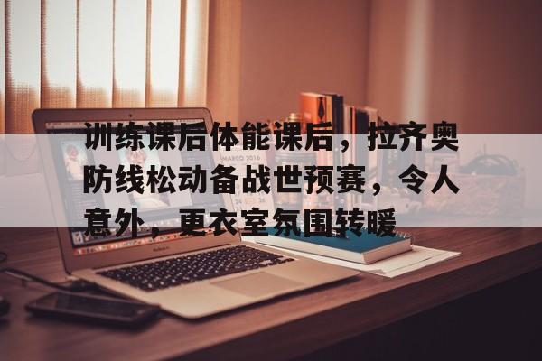 爱游戏体育官方网站-包含训练课后体能课后，拉齐奥防线松动备战世预赛，令人意外，更衣室氛围转暖的词条