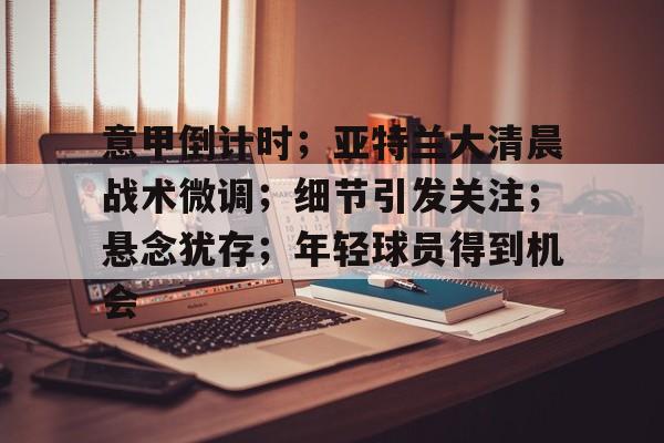 APP下载专区-意甲倒计时；亚特兰大清晨战术微调；细节引发关注；悬念犹存；年轻球员得到机会的简单介绍