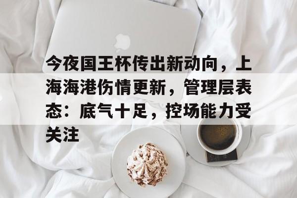 爱游戏体育官方网站-包含今夜国王杯传出新动向，上海海港伤情更新，管理层表态：底气十足，控场能力受关注的词条