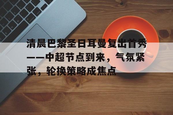 爱游戏体育官方网站-包含清晨巴黎圣日耳曼复出首秀——中超节点到来，气氛紧张，轮换策略成焦点的词条