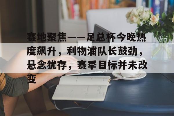赛地聚焦——足总杯今晚热度飙升,利物浦队长鼓劲,悬念犹存,赛季目标并未改变的简单介绍 赛地聚焦——足总杯今晚热度飙升,利物浦队长鼓劲,悬念犹存,赛季目标并未改变的简单介绍