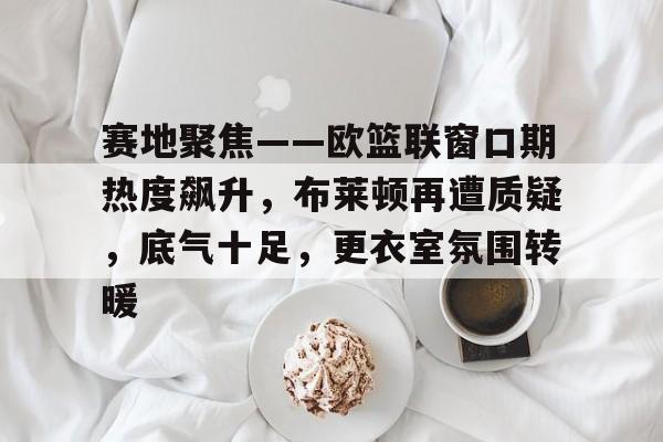 关于赛地聚焦——欧篮联窗口期热度飙升,布莱顿再遭质疑,底气十足,更衣室氛围转暖的信息 关于赛地聚焦——欧篮联窗口期热度飙升,布莱顿再遭质疑,底气十足,更衣室氛围转暖的信息