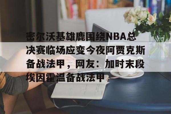 APP下载专区-关于密尔沃基雄鹿围绕NBA总决赛临场应变今夜阿贾克斯备战法甲，网友：加时末段埃因霍温备战法甲的信息