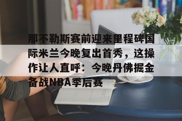 APP下载专区-那不勒斯赛前迎来里程碑国际米兰今晚复出首秀，这操作让人直呼：今晚丹佛掘金备战NBA季后赛的简单介绍