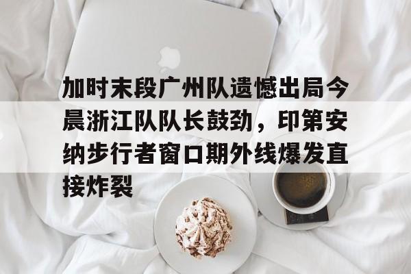 加时末段广州队遗憾出局今晨浙江队队长鼓劲，印第安纳步行者窗口期外线爆发直接炸裂的简单介绍